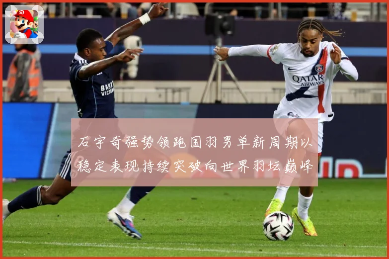 石宇奇强势领跑国羽男单新周期以稳定表现持续突破向世界羽坛巅峰发起更大挑战