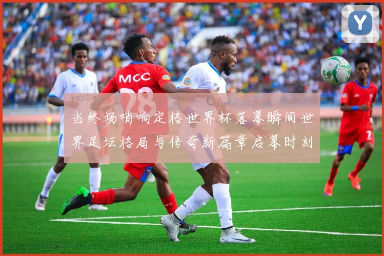 当终场哨响定格世界杯落幕瞬间世界足坛格局与传奇新篇章启幕时刻