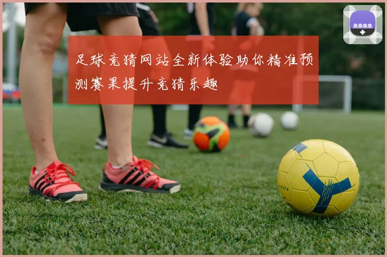 足球竞猜网站全新体验助你精准预测赛果提升竞猜乐趣