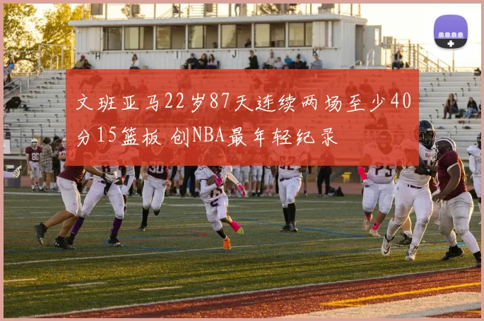 文班亚马22岁87天连续两场至少40分15篮板 创NBA最年轻纪录
