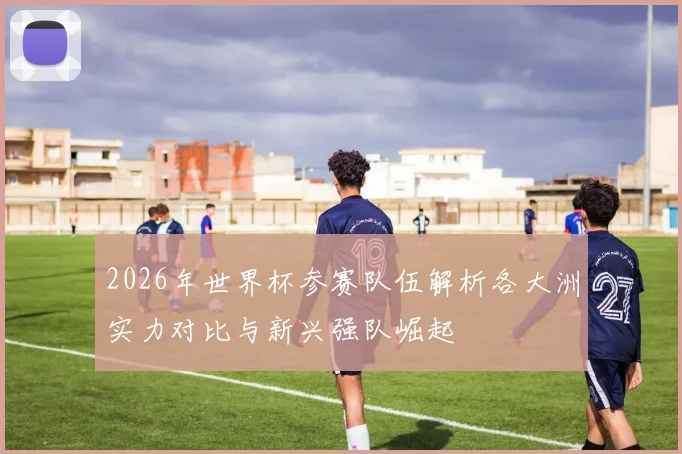 2026年世界杯参赛队伍解析各大洲实力对比与新兴强队崛起