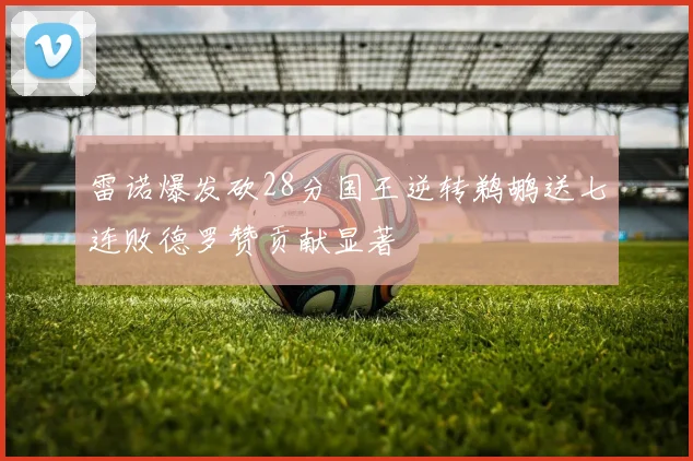 雷诺爆发砍28分国王逆转鹈鹕送七连败德罗赞贡献显著