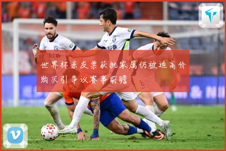 世界杯亲友票获批家属仍被迫高价购买引争议赛事前瞻