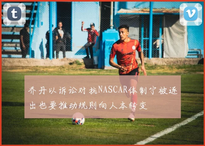 乔丹以诉讼对抗NASCAR体制宁被逐出也要推动规则向人本转变