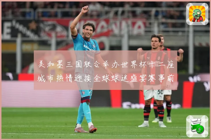 美加墨三国联合举办世界杯十二座城市热情迎接全球球迷盛宴赛事前瞻