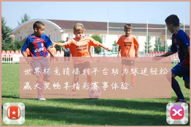 世界杯竞猜福利平台助力球迷轻松赢大奖畅享精彩赛事体验