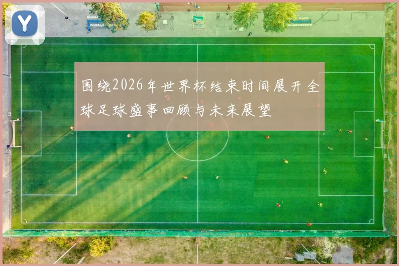 围绕2026年世界杯结束时间展开全球足球盛事回顾与未来展望