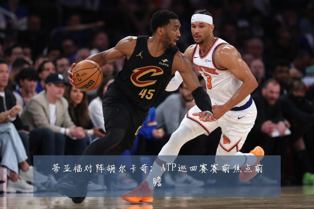 蒂亚福对阵胡尔卡奇：ATP巡回赛赛前焦点前瞻